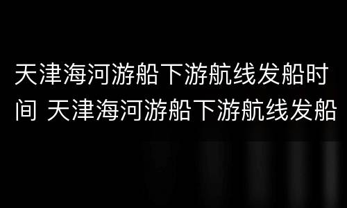 天津海河游船下游航线发船时间 天津海河游船下游航线发船时间