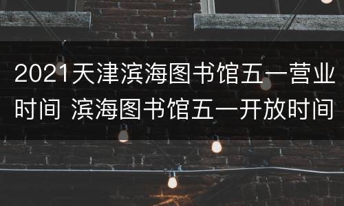2021天津滨海图书馆五一营业时间 滨海图书馆五一开放时间