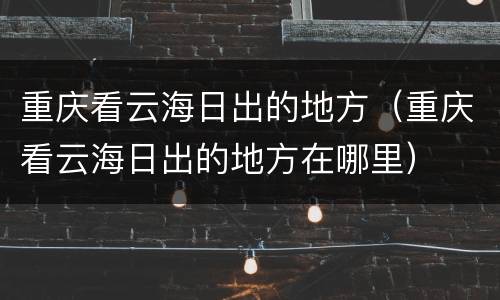 重庆看云海日出的地方（重庆看云海日出的地方在哪里）