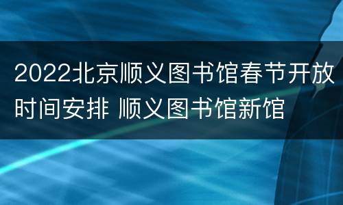 2022北京顺义图书馆春节开放时间安排 顺义图书馆新馆