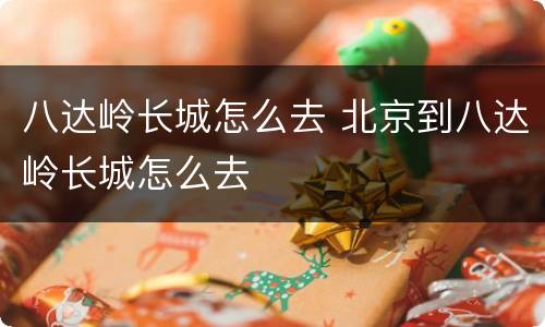 八达岭长城怎么去 北京到八达岭长城怎么去