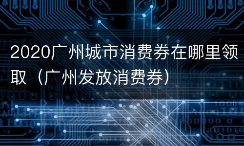 2020广州城市消费券在哪里领取（广州发放消费券）