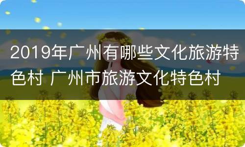 2019年广州有哪些文化旅游特色村 广州市旅游文化特色村