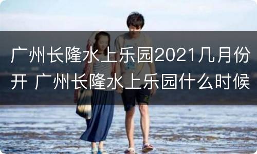 广州长隆水上乐园2021几月份开 广州长隆水上乐园什么时候建成的