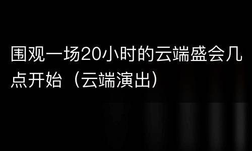围观一场20小时的云端盛会几点开始（云端演出）