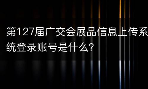 第127届广交会展品信息上传系统登录账号是什么？