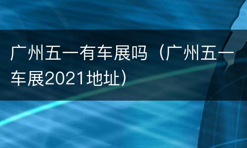 广州五一有车展吗（广州五一车展2021地址）
