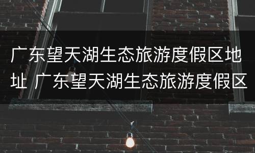 广东望天湖生态旅游度假区地址 广东望天湖生态旅游度假区地址在哪里