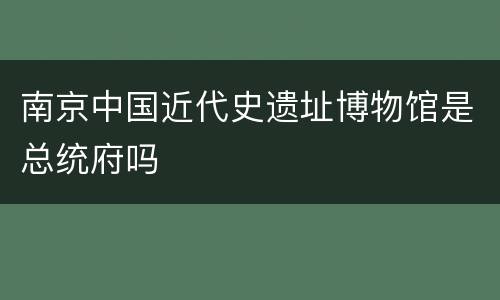 南京中国近代史遗址博物馆是总统府吗