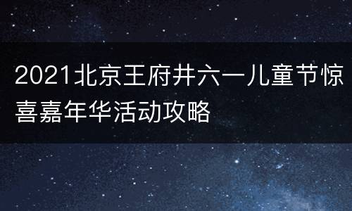 2021北京王府井六一儿童节惊喜嘉年华活动攻略