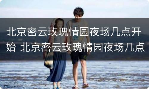 北京密云玫瑰情园夜场几点开始 北京密云玫瑰情园夜场几点开始