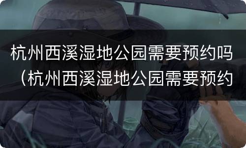 杭州西溪湿地公园需要预约吗（杭州西溪湿地公园需要预约吗?）