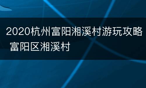2020杭州富阳湘溪村游玩攻略 富阳区湘溪村