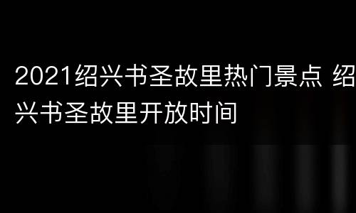 2021绍兴书圣故里热门景点 绍兴书圣故里开放时间