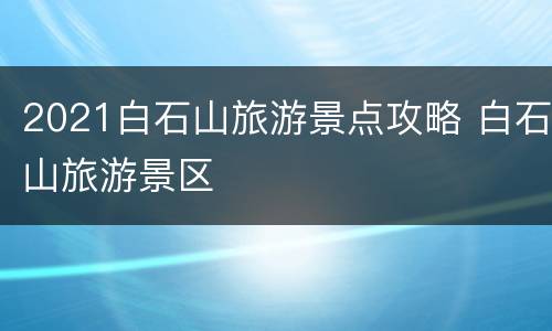 2021白石山旅游景点攻略 白石山旅游景区