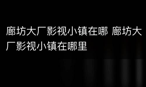 廊坊大厂影视小镇在哪 廊坊大厂影视小镇在哪里