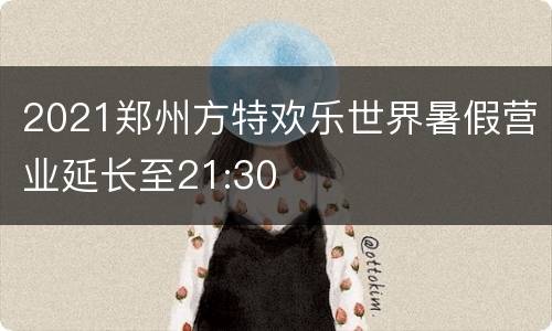 2021郑州方特欢乐世界暑假营业延长至21:30