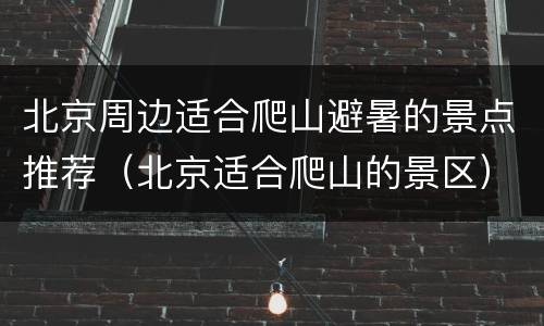 北京周边适合爬山避暑的景点推荐（北京适合爬山的景区）