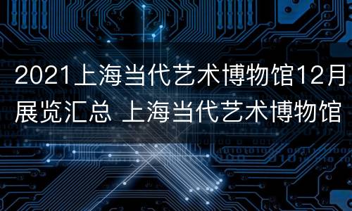 2021上海当代艺术博物馆12月展览汇总 上海当代艺术博物馆2021双年展
