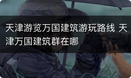 天津游览万国建筑游玩路线 天津万国建筑群在哪