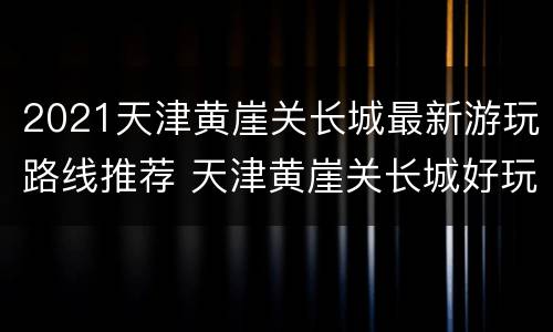 2021天津黄崖关长城最新游玩路线推荐 天津黄崖关长城好玩吗