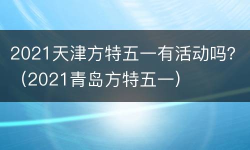 2021天津方特五一有活动吗？（2021青岛方特五一）