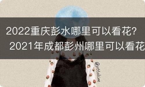 2022重庆彭水哪里可以看花？ 2021年成都彭州哪里可以看花