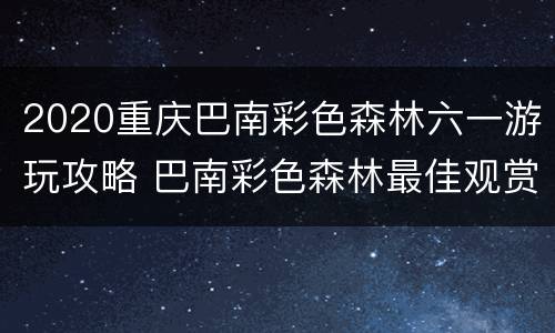 2020重庆巴南彩色森林六一游玩攻略 巴南彩色森林最佳观赏时间