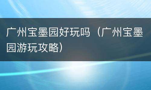 广州宝墨园好玩吗（广州宝墨园游玩攻略）