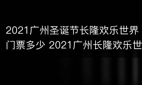 2021广州圣诞节长隆欢乐世界门票多少 2021广州长隆欢乐世界万圣节活动时间