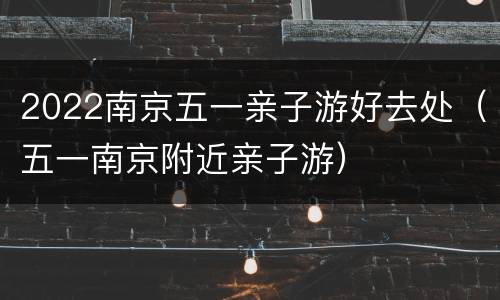2022南京五一亲子游好去处（五一南京附近亲子游）