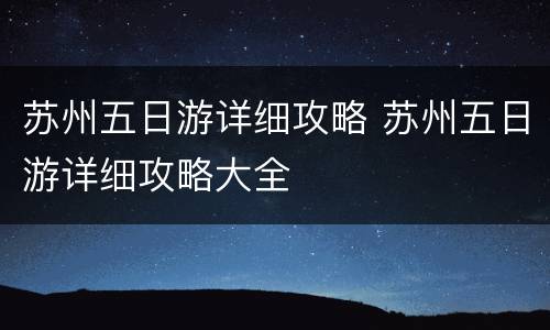 苏州五日游详细攻略 苏州五日游详细攻略大全
