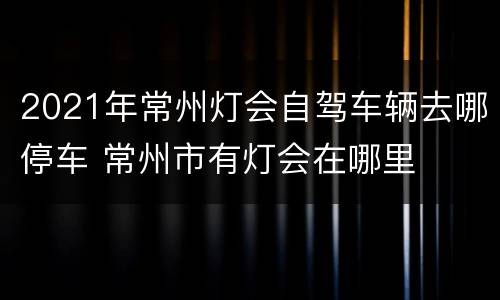 2021年常州灯会自驾车辆去哪停车 常州市有灯会在哪里