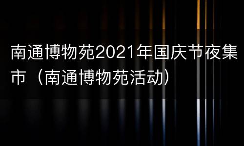 南通博物苑2021年国庆节夜集市（南通博物苑活动）