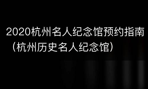 2020杭州名人纪念馆预约指南（杭州历史名人纪念馆）