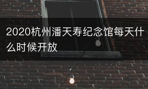 2020杭州潘天寿纪念馆每天什么时候开放