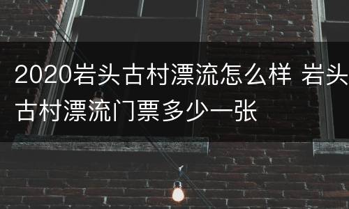 2020岩头古村漂流怎么样 岩头古村漂流门票多少一张