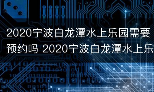 2020宁波白龙潭水上乐园需要预约吗 2020宁波白龙潭水上乐园需要预约吗多少钱
