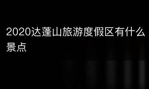 2020达蓬山旅游度假区有什么景点