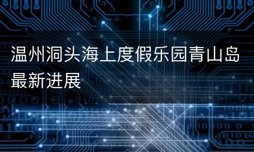 温州洞头海上度假乐园青山岛最新进展
