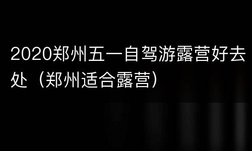 2020郑州五一自驾游露营好去处（郑州适合露营）