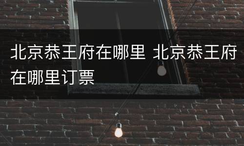 北京恭王府在哪里 北京恭王府在哪里订票