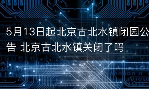 5月13日起北京古北水镇闭园公告 北京古北水镇关闭了吗