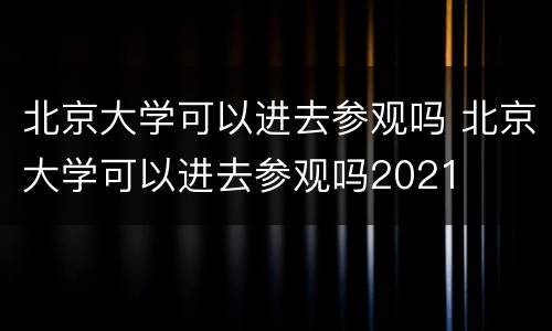 北京大学可以进去参观吗 北京大学可以进去参观吗2021