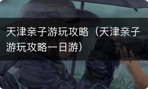 天津亲子游玩攻略（天津亲子游玩攻略一日游）