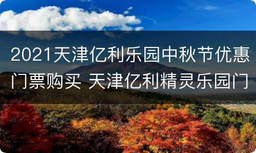2021天津亿利乐园中秋节优惠门票购买 天津亿利精灵乐园门票优惠