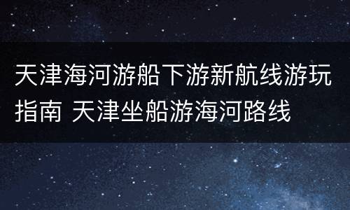 天津海河游船下游新航线游玩指南 天津坐船游海河路线