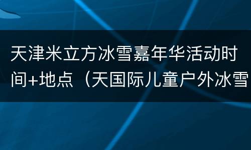 天津米立方冰雪嘉年华活动时间+地点（天国际儿童户外冰雪节在哪里举行）