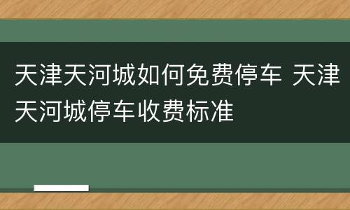天津天河城如何免费停车 天津天河城停车收费标准
