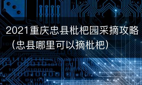 2021重庆忠县枇杷园采摘攻略（忠县哪里可以摘枇杷）
